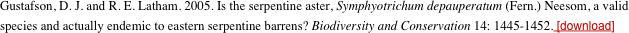 Gustafson, D. J. and R. E. Latham. 2005. Is the serpentine aster, Symphyotrichum depauperatum (Fern.) Neesom, a valid species and actually endemic to eastern serpentine barrens? Biodiversity and Conservation 14: 1445-1452. [download]