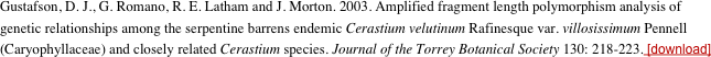 Gustafson, D. J., G. Romano, R. E. Latham and J. Morton. 2003. Amplified fragment length polymorphism analysis of genetic relationships among the serpentine barrens endemic Cerastium velutinum Rafinesque var. villosissimum Pennell (Caryophyllaceae) and closely related Cerastium species. Journal of the Torrey Botanical Society 130: 218-223. [download] 