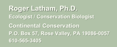       Roger Latham, Ph.D.
      Ecologist / Conservation Biologist
      Continental Conservation
      P.O. Box 57, Rose Valley, PA 19086-0057
      610-565-3405     